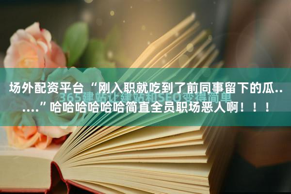 场外配资平台 “刚入职就吃到了前同事留下的瓜......”哈哈哈哈哈哈简直全员职场恶人啊！！！