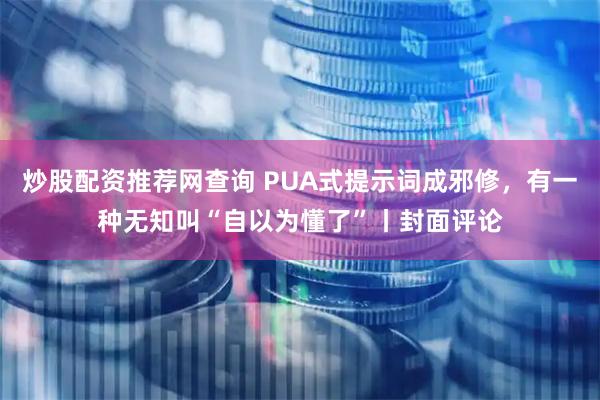 炒股配资推荐网查询 PUA式提示词成邪修，有一种无知叫“自以为懂了”丨封面评论