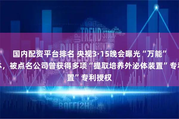 国内配资平台排名 央视3·15晚会曝光“万能”外泌体，被点名公司曾获得多项“提取培养外泌体装置”专利授权