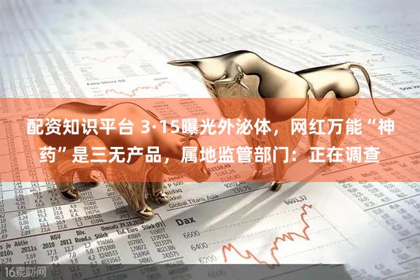 配资知识平台 3·15曝光外泌体，网红万能“神药”是三无产品，属地监管部门：正在调查