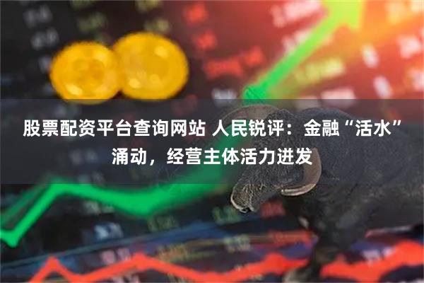 股票配资平台查询网站 人民锐评：金融“活水”涌动，经营主体活力迸发