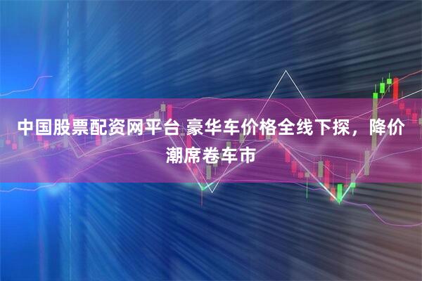 中国股票配资网平台 豪华车价格全线下探，降价潮席卷车市